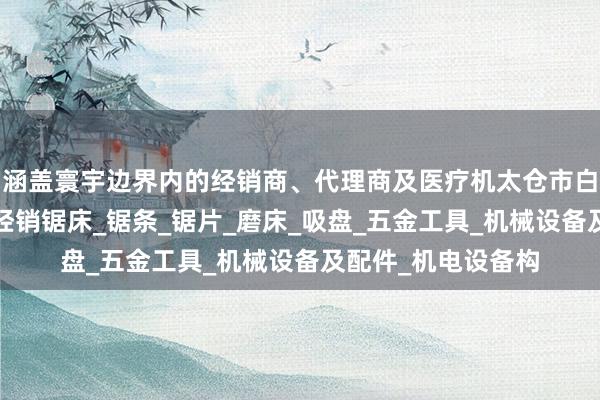涵盖寰宇边界内的经销商、代理商及医疗机太仓市白云锯业有限公司_经销锯床_锯条_锯片_磨床_吸盘_五金工具_机械设备及配件_机电设备构