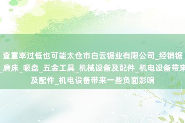 查重率过低也可能太仓市白云锯业有限公司_经销锯床_锯条_锯片_磨床_吸盘_五金工具_机械设备及配件_机电设备带来一些负面影响