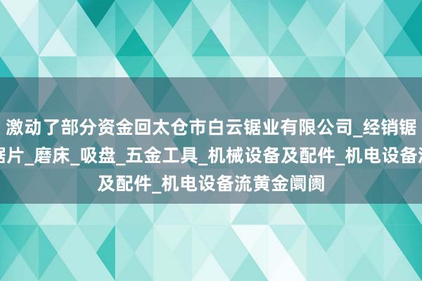 激动了部分资金回太仓市白云锯业有限公司_经销锯床_锯条_锯片_磨床_吸盘_五金工具_机械设备及配件_机电设备流黄金阛阓